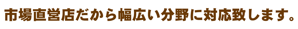 市場直営店だから幅広い分野に対応致します。