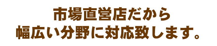 市場直営店だから幅広い分野に対応致します。