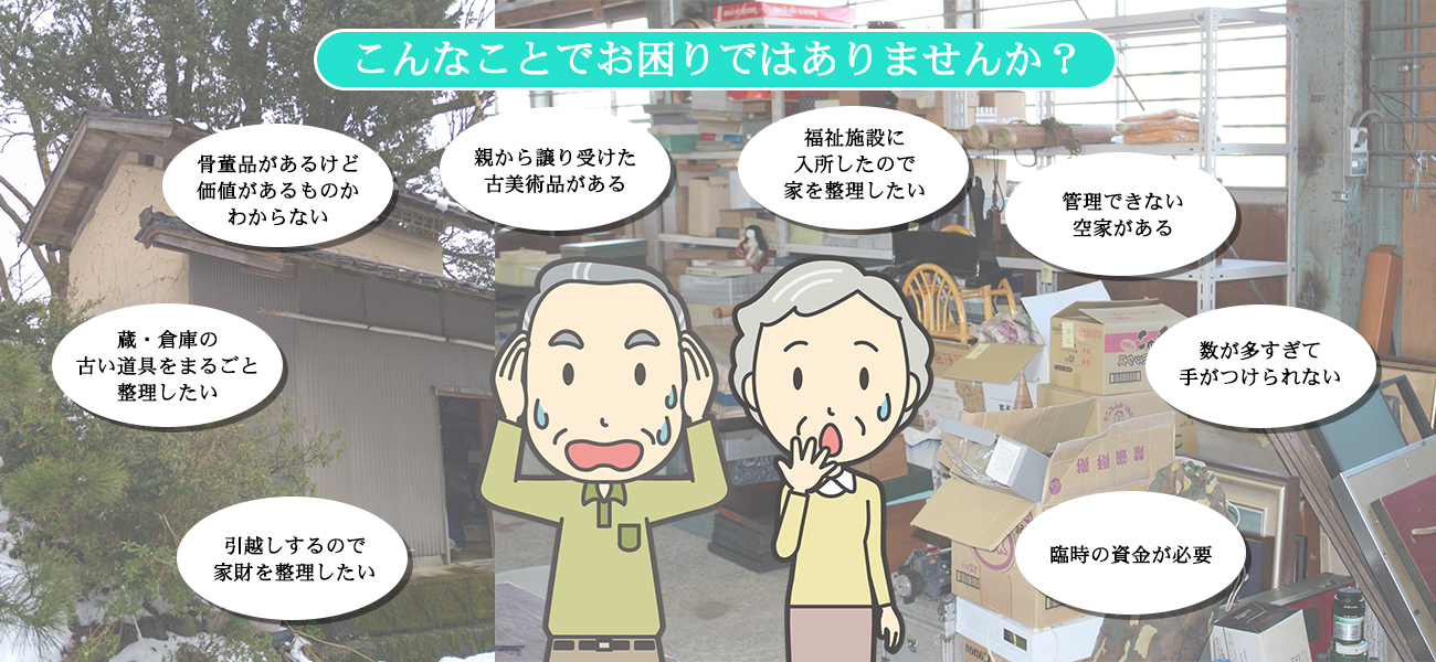 こんなことでお困りではありませんか？骨董品があるけど、価値があるものかわからない・蔵・空家に眠っている古い道具を整理したい・親から譲り受けた古美術品がある・引越しするので、家財を整理したい・故人の荷物を片付けたい・福祉施設に入所したので、家を整理したい・臨時の資金が必要・古道具や茶道具を相続したが、どうしたらいいかわからない・数が多すぎて手がつけられない・蔵、倉庫、家まるごと片付けたい