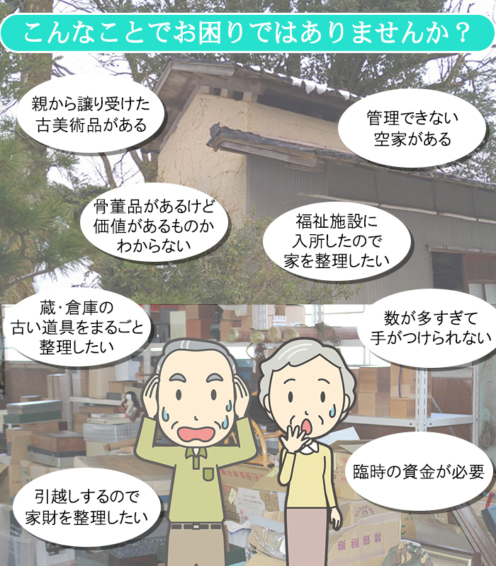 こんなことでお困りではありませんか？骨董品があるけど、価値があるものかわからない・蔵・空家に眠っている古い道具を整理したい・親から譲り受けた古美術品がある・引越しするので、家財を整理したい・故人の荷物を片付けたい・福祉施設に入所したので、家を整理したい・臨時の資金が必要・古道具や茶道具を相続したが、どうしたらいいかわからない・数が多すぎて手がつけられない・蔵、倉庫、家まるごと片付けたい