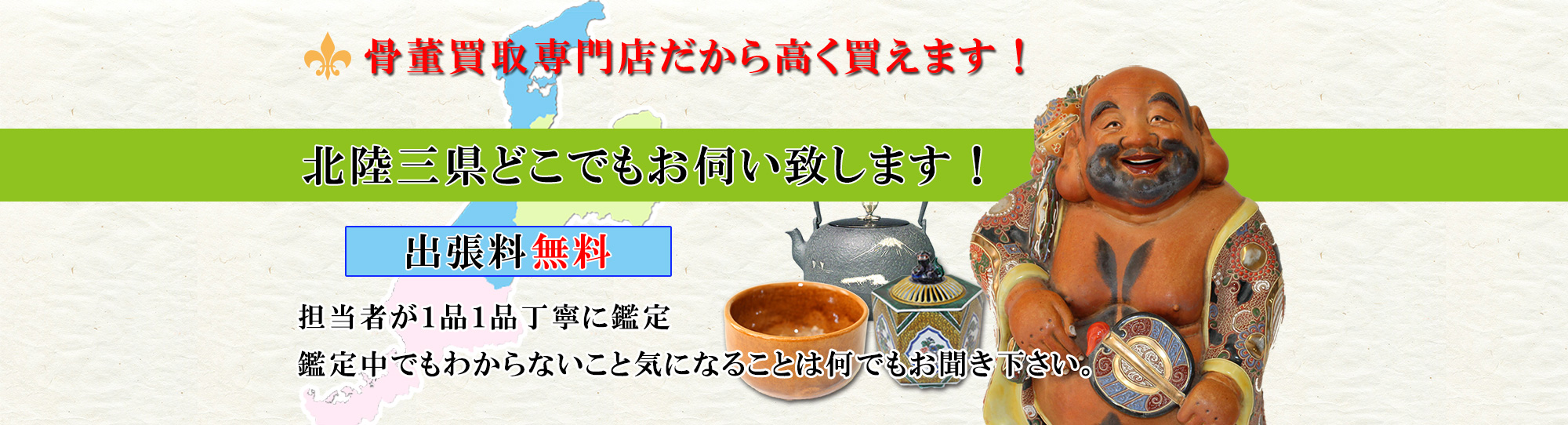 骨董買取専門店だから高く買えます！北陸三県どこでもお伺い到します。出張料無料。担当者が１品１品丁寧に鑑定。鑑定中でもわからないこと気になることは何でもお聞き下さい。