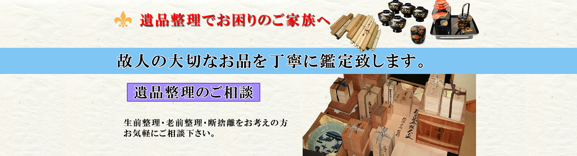 遺品整理でお困りのご家族様へ。故人の大切なお品を丁寧に鑑定致します。遺品整理のご相談承ります。生前整理、老前整理、終活整理、断捨離をお考えの方はお気軽にご相談下さい。