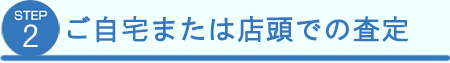 ステップ２　ご自宅または店頭での査定